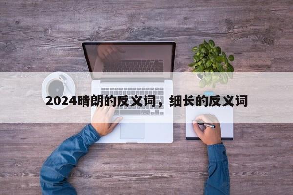 2024晴朗的反义词，细长的反义词