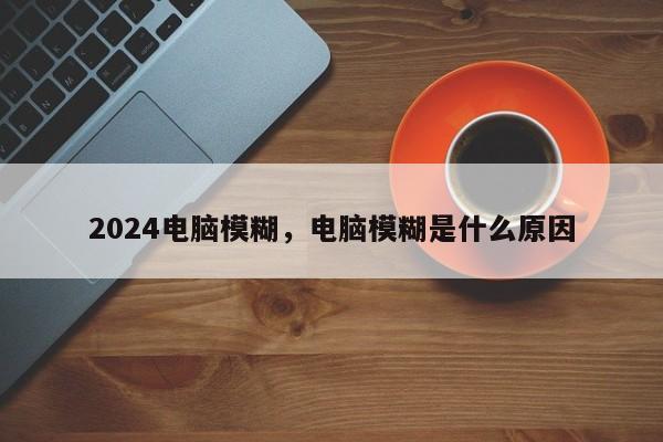 2024电脑模糊，电脑模糊是什么原因