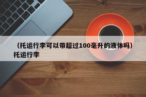 （托运行李可以带超过100毫升的液体吗）托运行李