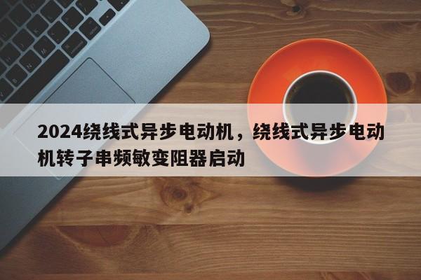 2024绕线式异步电动机，绕线式异步电动机转子串频敏变阻器启动