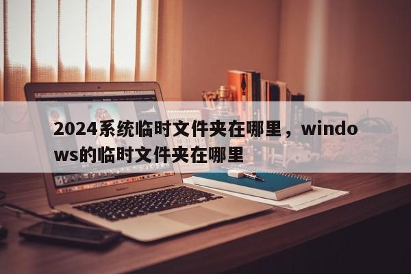 2024系统临时文件夹在哪里，windows的临时文件夹在哪里