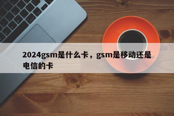 2024gsm是什么卡，gsm是移动还是电信的卡