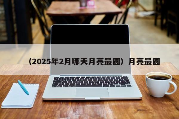 （2025年2月哪天月亮最圆）月亮最圆