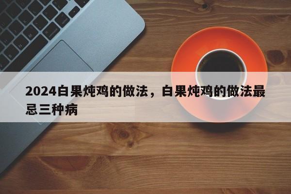 2024白果炖鸡的做法，白果炖鸡的做法最忌三种病