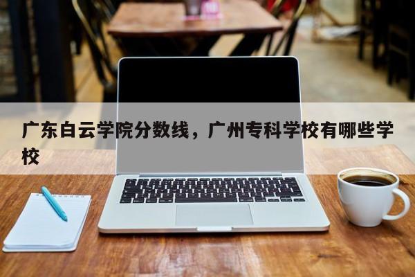 广东白云学院分数线，广州专科学校有哪些学校