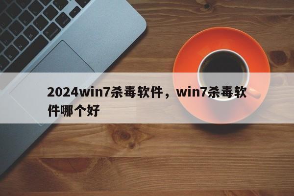 2024win7杀毒软件，win7杀毒软件哪个好