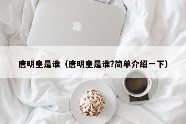 唐明皇是谁（唐明皇是谁?简单介绍一下）